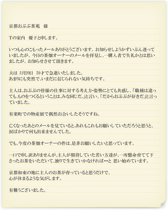 京都おぶぶ茶苑　様

Ｔの家内　優子と申します。

いつも心のこもったメールありがとうございます。 お知らせしようかずいぶん迷っていましたが、 今日の茶畑オーナーのメールを拝見し、一購入者で失礼かとは思いましたが、 お知らせさせて頂きます。

夫は 3月20日　59才で急逝いたしました。
あまりにも突然で、いまだに信じられない気持ちです。

主人は、おぶぶの皆様の仕事に対する考え方・姿勢にとても共感し、 「職種は違っても、ものをつくるということは、みな同じだ。」と言い、 「だからおぶぶが好きだ」と言っていました。

有楽町での物産展で偶然お会いしたそうですね。

亡くなったあとのメールを見ていると、あれもこれもお願いしていただろうと思うと、涙ばかりで何も出来ませんでした。

でも、今度の茶畑オーナーの件は、是非お願いしたいと思っています。

一口で申し訳ありませんが、主人が期待していた若い方達が、一所懸命育てて下さったお茶をいただいて、独りで生きていかなければ・・・と 思い始めています。

京都和束の地に主人のお茶が育っていると思うだけで、
心が休まるような気がします。

有難うございました。