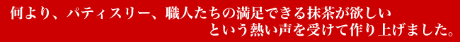 何より、パティスリー、職人たちの満足できる抹茶が欲しいという熱い声を受けて作り上げました。