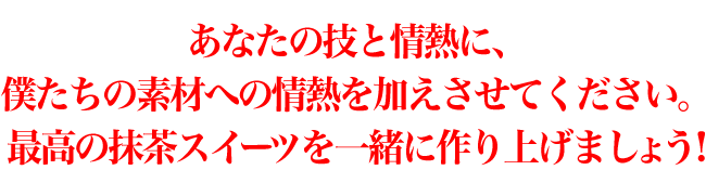 あなたの技と情熱に、僕たちの素材への情熱を加えさせてください。最高の抹茶スイーツを一緒に作り上げましょう!