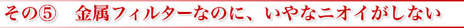 その? 金属フィルターなのに、いやなニオイがしない